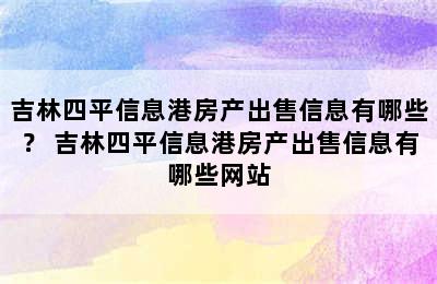 吉林四平信息港房产出售信息有哪些？ 吉林四平信息港房产出售信息有哪些网站